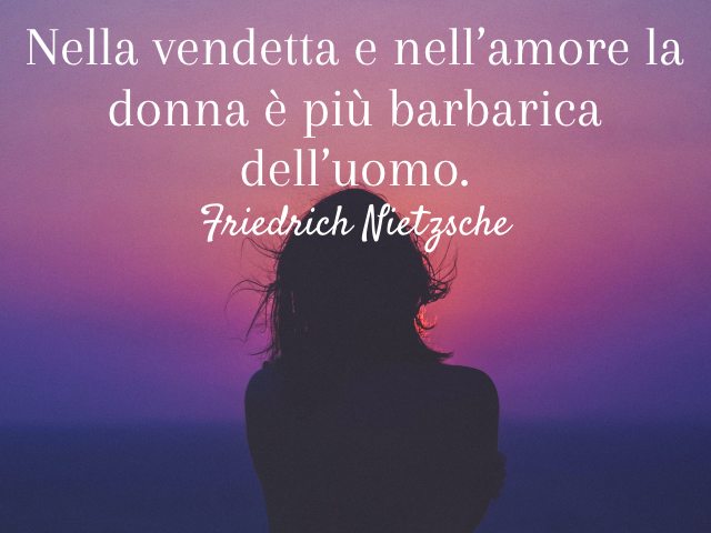 Nella vendetta e nell’amore la donna è più barbarica dell’uomo. (Friedrich Nietzsche)