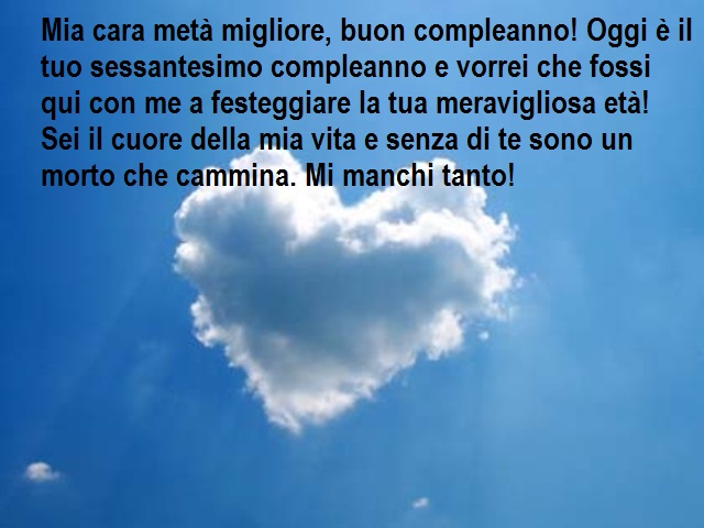 Mia cara metà migliore, buon compleanno! Oggi è il tuo sessantesimo compleanno e vorrei che fossi qui con me a festeggiare la tua meravigliosa età! Sei il cuore della mia vita e senza di te sono un morto che cammina. Mi manchi tanto!
