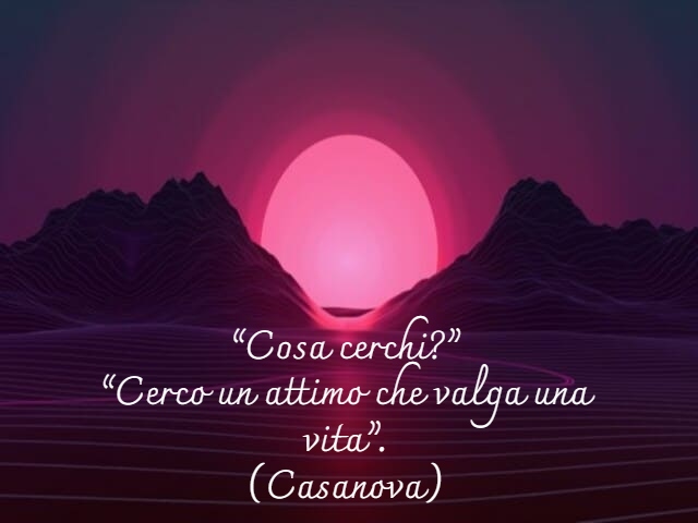 “Cosa cerchi?”“Cerco un attimo che valga una vita”.(Casanova)