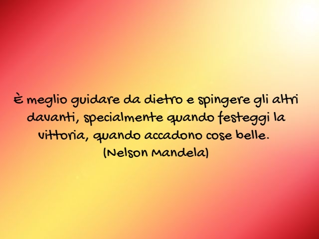 È meglio guidare da dietro e spingere gli altri davanti, specialmente quando festeggi la vittoria, quando accadono cose belle.(Nelson Mandela)