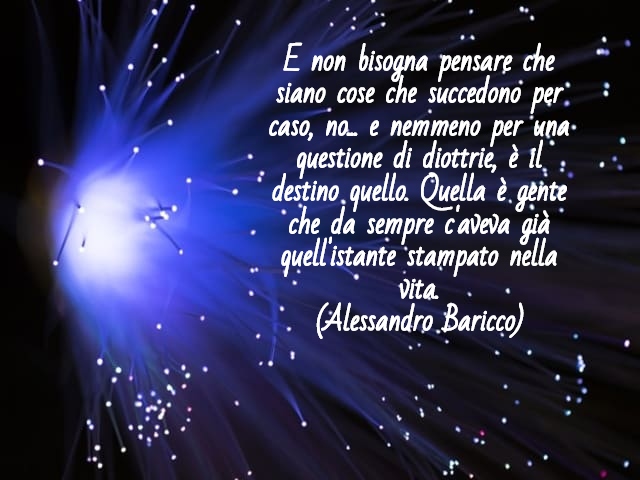 E non bisogna pensare che siano cose che succedono per caso, no... e nemmeno per una questione di diottrie, è il destino quello. Quella è gente che da sempre c'aveva già quell'istante stampato nella vita.(Alessandro Baricco)