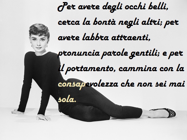 Per avere degli occhi belli, cerca la bontà negli altri, per avere labbra attraenti, pronuncia parole gentili; e per il portamento cammina con la consapevolezza che non sei mai sola.