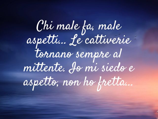 Chi male fa, male aspetti... Le cattiverie tornano sempre al mittente. Io mi siedo e aspetto, non ho fretta...