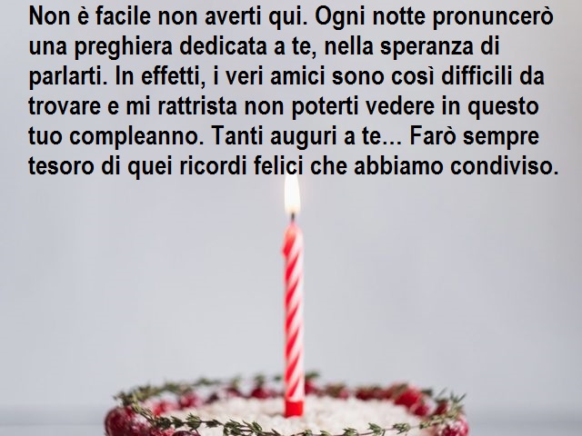 Non è facile non averti qui. Ogni notte pronuncerò una preghiera dedicata a te, nella speranza di parlarti. In effetti, i veri amici sono così difficili da trovare e mi rattrista non poterti vedere in questo tuo compleanno. Tanti auguri a te… Farò sempre 
