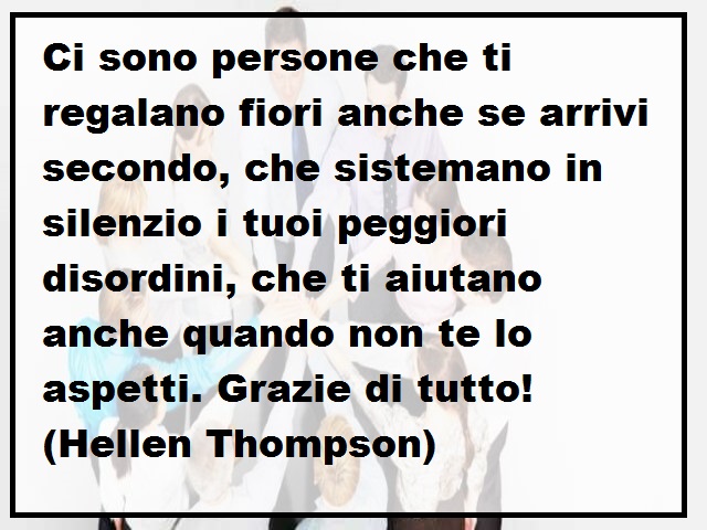Ci sono persone che ti regalano fiori anche se arrivi secondo, che sistemano in silenzio i tuoi peggiori disordini, che ti aiutano anche quando non te lo aspetti. Grazie di tutto! (Hellen Thompson)