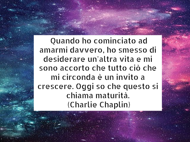 Quando ho cominciato ad amarmi davvero, ho smesso di desiderare un'altra vita e mi sono accorto che tutto ciò che mi circonda è un invito a crescere. Oggi so che questo si chiama maturità. (Charlie Chaplin)