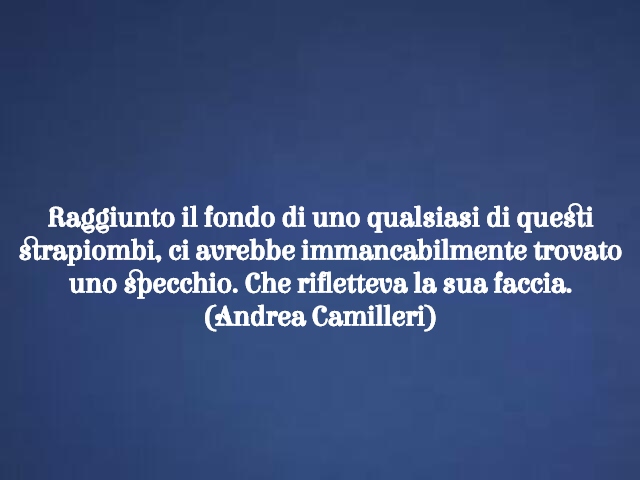 Raggiunto il fondo di uno qualsiasi di questi strapiombi, ci avrebbe immancabilmente trovato uno specchio. Che rifletteva la sua faccia.(Andrea Camilleri)