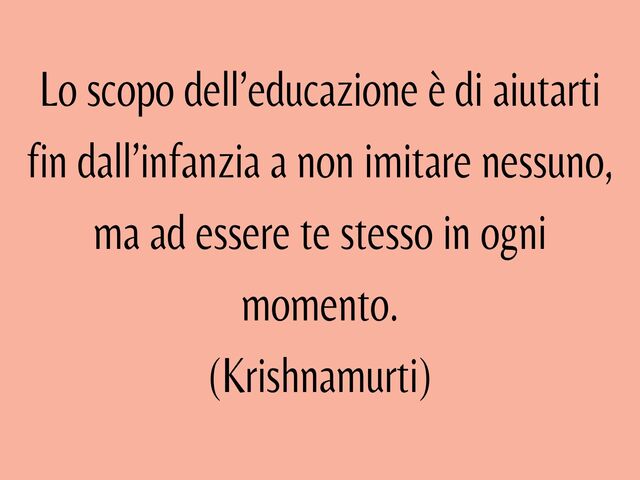 Lo scopo dell’educazione è di aiutarti fin dall’infanzia a non imitare nessuno, ma a essere te stesso in ogni momento.(Krishnamurti)