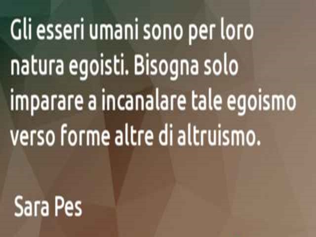 Gli esseri umani sono per loro natura egoisti. Bisogna solo imparare a incanalare tale egoismo verso forme altre di altruismo.(Sara Pes)