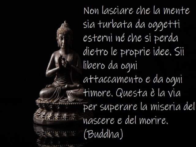 Non lasciare che la mente sia turbata da oggetti esterni né che si perda dietro le proprie idee. Sii libero da ogni attaccamento e da ogni timore. Questa è la via per superare la miseria del nascere e morire.(Buddha)