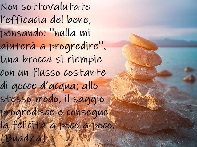 Non sottovalutate l’efficacia del bene, pensando: ''Nulla mi aiuterà a progredire''. Una brocca si riempie con un flusso costante di gocce d’acqua; allo stesso modo, il saggio progredisce e consegue la felicità a poco a poco.(Buddha)