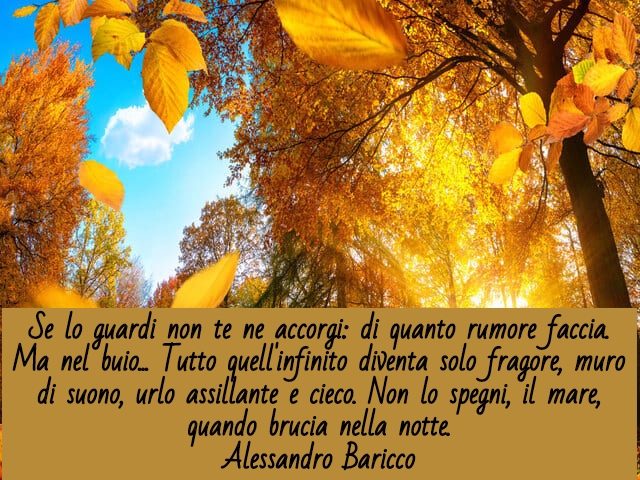 Se lo guardi non te ne accorgi: di quanto rumore faccia. Ma nel buio... Tutto quell'infinito diventa solo fragore, muro di suono, urlo assillante e cieco. Non lo spegni, il mare, quando brucia nella notte.(Alessandro Baricco)