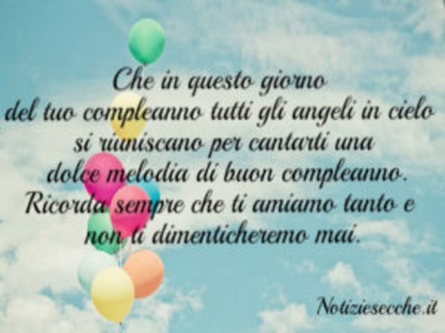 Che in questo giorno del tuo compleanno tutti gli angeli in cielo si riuniscano per cantarti una dolce melodia di buon compleanno. Ricorda sempre che ti amiamo tanto e non ti dimenticheremo mai.