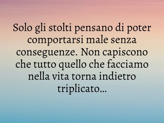 Solo gli stolti pensano di poter comportarsi male senza conseguenze. Non capiscono che tutto quello che facciamo nella vita torna indietro triplicato…