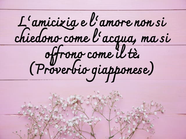 L’amicizia e l’amore non si chiedono come l’acqua, ma si offrono come il tè.(Proverbio giapponese)