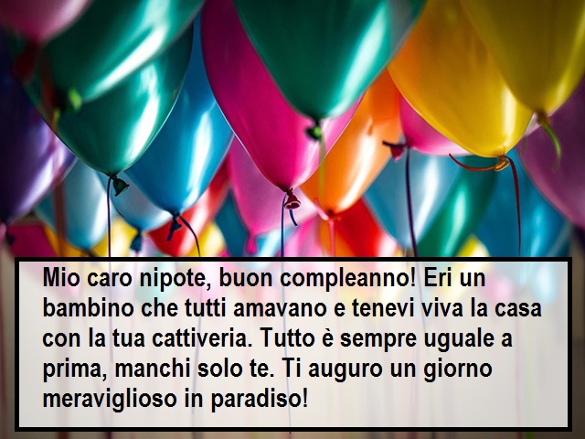 Mio caro nipote, buon compleanno! Eri un bambino che tutti amavano e tenevi viva la casa con la tua cattiveria. Tutto è sempre uguale a prima, manchi solo te. Ti auguro un giorno meraviglioso in paradiso!