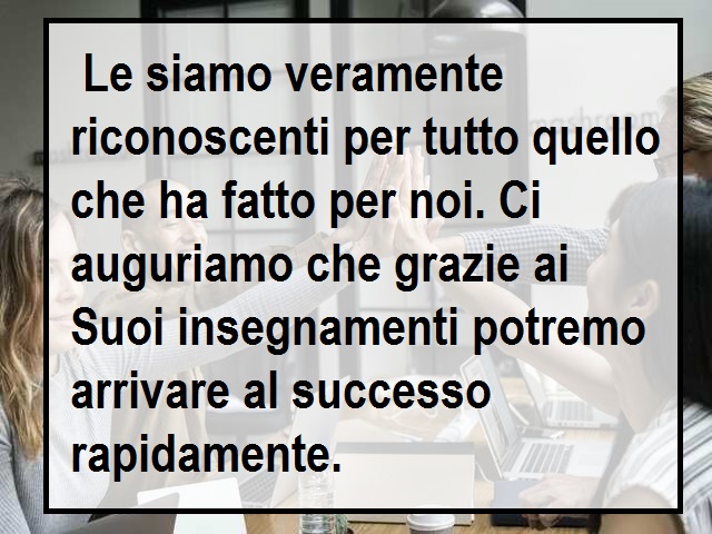 Le siamo veramente riconoscenti per tutto quello che ha fatto per noi. Ci auguriamo che grazie ai Suoi insegnamenti potremo arrivare al successo rapidamente.