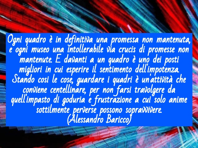 Ogni quadro è in definitiva una promessa non mantenuta, e ogni museo una intollerabile via crucis di promesse non mantenute. E davanti a un quadro è uno dei posti migliori in cui esperire il sentimento dell'impotenza. Stando cosi le cose, guardare i quadr
