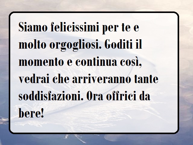 Siamo felicissimi per te e molto orgogliosi. Goditi il momento e continua così, vedrai che arriveranno tante soddisfazioni. Ora offrici da bere!