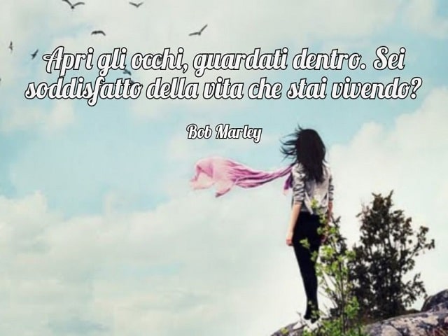 Apri gli occhi, guardati dentro. Sei soddisfatto della vita che stai vivendo?(Bob Marley)