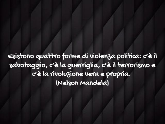 Esistono quattro forme di violenza politica: c’è il sabotaggio, c’è la guerriglia, c’è il terrorismo e c’è la rivoluzione vera e propria.(Nelson Mandela)