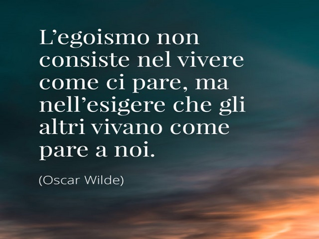 L'egoismo non consiste nel vivere come ci pare, ma nell'esigere che gli altri vivano come pare a noi.(Oscar Wilde)
