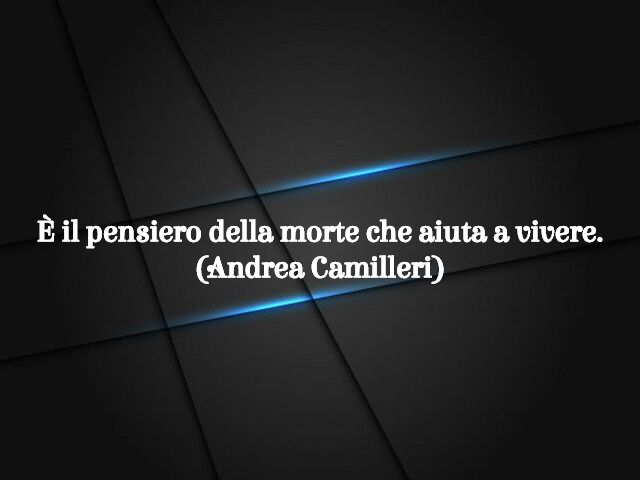 È il pensiero della morte che aiuta a vivere.(Andrea Camilleri)