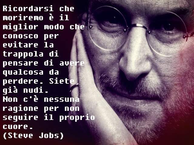 Ricordarsi che moriremo è il miglior modo che conosco per evitare la trappola di pensare di avere qualcosa da perdere. Siete già nudi. Non c'è nessuna ragione per non seguire il proprio cuore.(Steve Jobs)