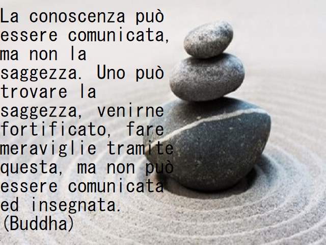 La conoscenza può essere comunicata, ma non la saggezza. Uno può trovare la saggezza, venirne fortificato, fare meraviglie tramite questa, ma non può essere comunicata e insegnata.(Buddha)