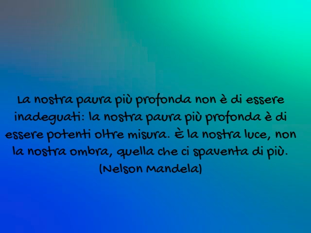 La nostra paura più profonda non è di essere inadeguati: la nostra paura più profonda è di essere potenti oltre misura. È la nostra luce, non la nostra ombra, quella che ci spaventa di più.(Nelson Mandela)