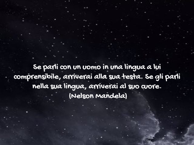 Se parli con un uomo in una lingua a lui comprensibile, arriverai alla sua testa. Se gli parli nella sua lingua, arriverai al suo cuore.(Nelson Mandela)