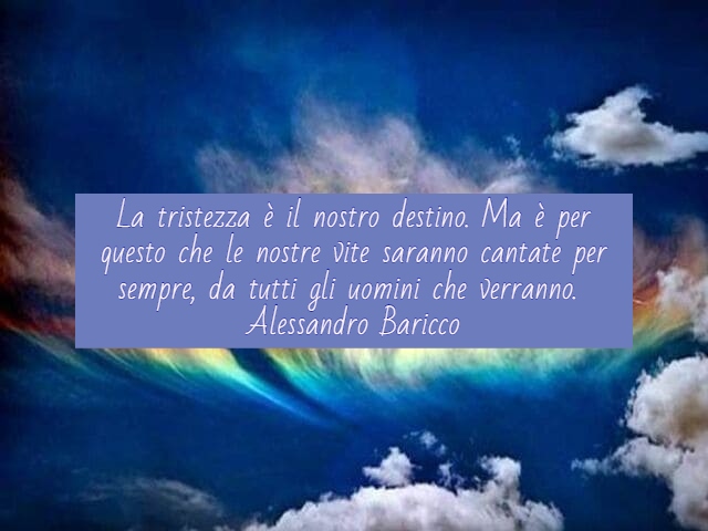 La tristezza è il nostro destino. Ma è per questo che le nostre vite saranno cantate per sempre, da tutti gli uomini che verranno.(Alessandro Baricco)