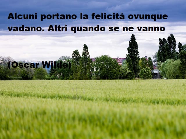 Alcuni portano la felicità ovunque vadano. Altri quando se ne vanno.(Oscar Wilde)