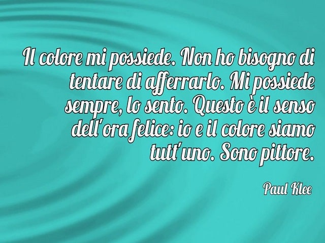 Il colore mi possiede. Non ho bisogno di tentare di afferrarlo. Mi possiede sempre, lo sento. Questo è il senso dell'ora felice: io e il colore siamo tutt'uno. Sono pittore.(Paul Klee)