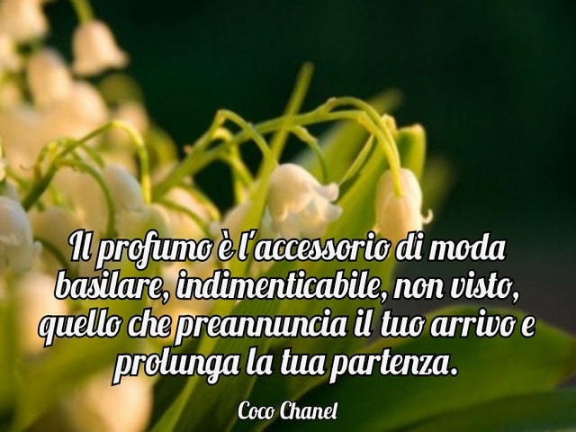 Il profumo è l'accessorio di moda basilare, indimenticabile, non visto, quello che preannuncia il tuo arrivo e prolunga la tua partenza.(Coco Chanel)