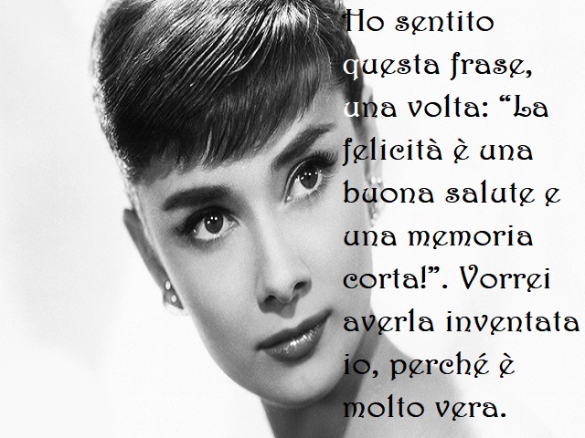 Ho sentito questa frase, una volta: "La felicità è una buona salute e una memoria corta!". Vorrei averla inventata io, perché è molto vera.