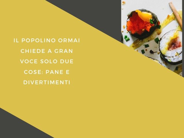 Il popolino ormai chiede a gran voce solo due cose: pane e divertimenti.
