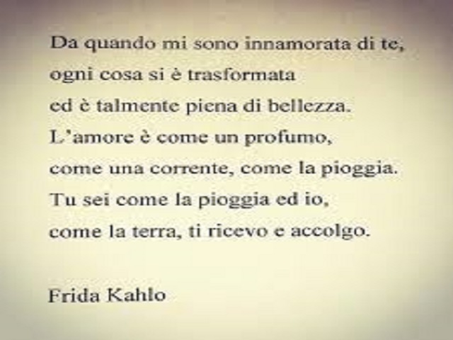 Da quando mi sono innamorata di te, ogni cosa si è trasformata ed è talmente piena di bellezza. L'amore è come un profumo, come una corrente, come una pioggia. Tu sei come la pioggia ed io, come la terra, ti ricevo e accolgo. (Frida Kahlo)