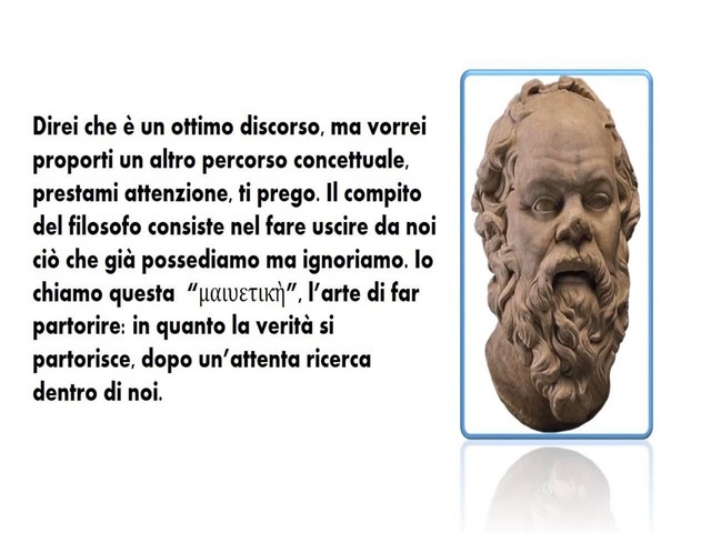 Direi che è un ottimo discorso ma vorrei proporti un altro percorso concettuale, prestami attenzioni ti prego. Il compito del filosofo consiste nel fare uscire da noi ciò che già possediamo ma ignoriamo. Io lo chiamo questa, (maieutica), l'arte di far par