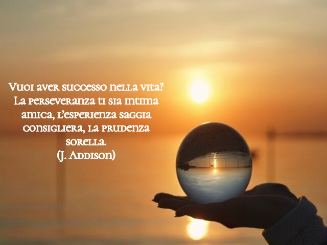 Vuoi aver successo nella vita? La perseveranza ti sia intima amica, l’esperienza saggia consigliera, la prudenza sorella.(J. Addison)