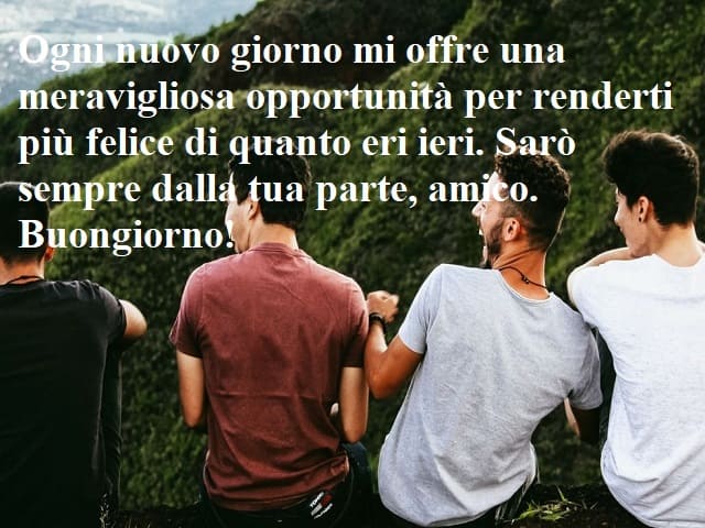 Ogni nuovo giorno mi offre una meravigliosa opportunità per renderti più felice di quanto eri ieri. Sarò sempre dalla tua parte, amico. Buongiorno!