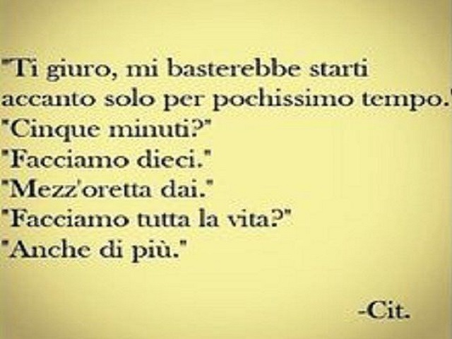 Ti giuro, mi basterebbe starti accanto solo per pochissimo tempo. "Cinque minuti?""Facciamo dieci.""Mezz'oretta dai.""Facciamo tutta la vita?""Anche di più." -Cit.