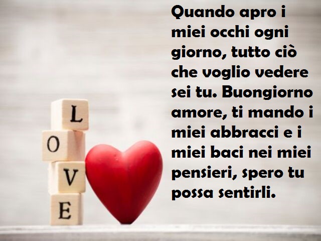 Quando apro i miei occhi ogni giorno, tutto ciò che voglio vedere sei tu. Buongiorno amore, ti mando i miei abbracci e i miei baci nei miei pensieri, spero tu possa sentirli.