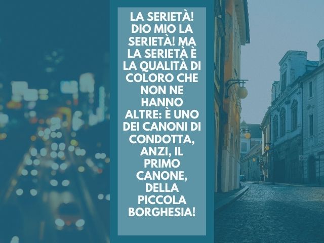 La serietà! Dio mio la serietà! Ma la serietà è la qualità di coloro che non ne hanno altre: è uno dei canoni di condotta, anzi, il primo canone, della piccola borghesia!
