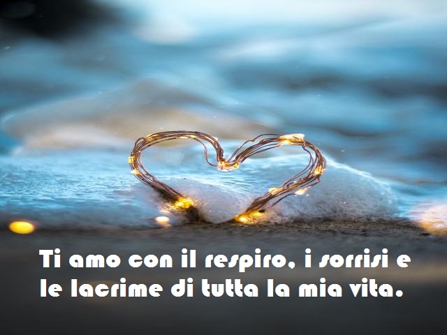 Ti amo con il respiro, i sorrisi e le lacrime di tutta la mia vita.