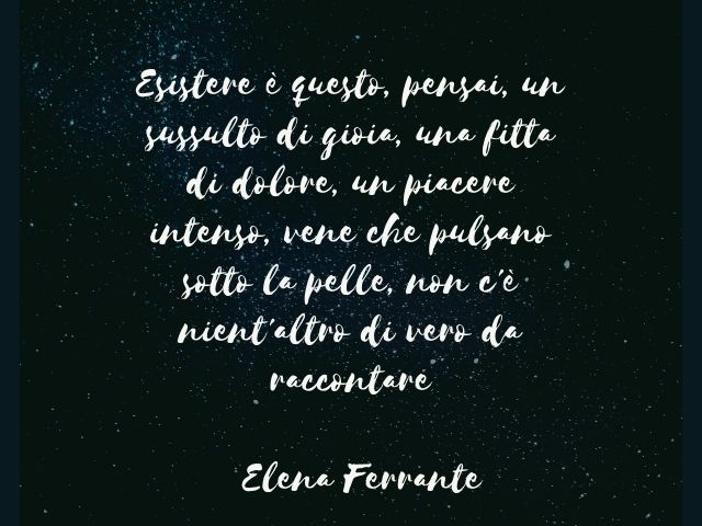 Esistere è questo, pensai, un sussulto di gioia, una fitta di dolore, un piacere intenso, vene che pulsano sotto la pelle, non c'è nient'altro di vero da raccontare.(Elena Ferrante)