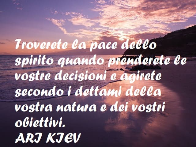 Troverete la pace dello spirito quando prenderete le vostre decisioni e agirete secondo i dettami della vostra natura e dei vostri obiettivi. (Ari Kiev)