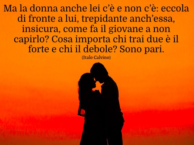 Ma la donna anche lei c’è e non c’è: eccola di fronte a lui, trepidante anch’essa, insicura, come fa il giovane a non capirlo? Cosa importa chi trai due è il forte e chi il debole? Sono pari. (Italo Calvino)