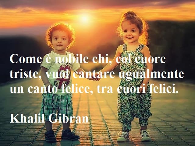 Come è nobile chi, col cuore triste, vuol cantare ugualmente un canto felice, tra cuori felici.(Khalil Gibran)