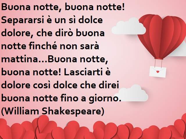 Separarsi è un sì dolce dolore, che dirò buona notte finché non sarà mattina. Buona notte, buona notte! Lasciarti è dolore così dolce che direi buona notte fino a giorno.(William Shakespeare)